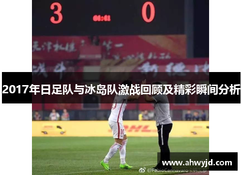 2017年日足队与冰岛队激战回顾及精彩瞬间分析