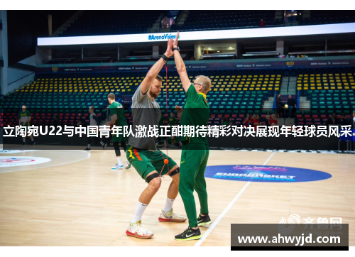立陶宛U22与中国青年队激战正酣期待精彩对决展现年轻球员风采